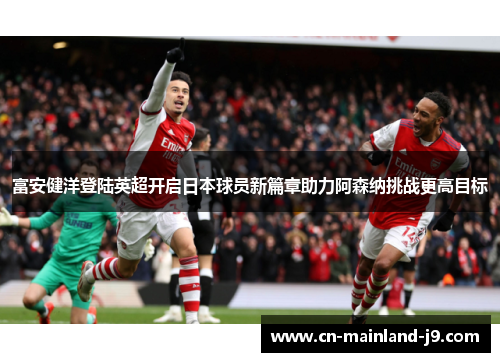 富安健洋登陆英超开启日本球员新篇章助力阿森纳挑战更高目标