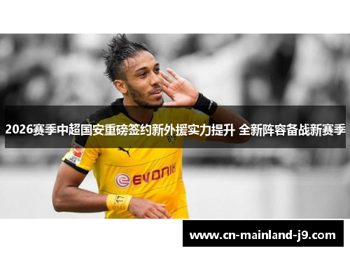 2026赛季中超国安重磅签约新外援实力提升 全新阵容备战新赛季