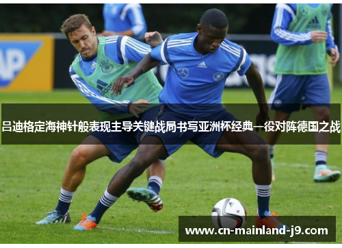 吕迪格定海神针般表现主导关键战局书写亚洲杯经典一役对阵德国之战