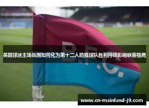 英超球迷主场氛围如何化为第十二人助推球队胜利持续影响联赛格局 英超球迷主场氛围如何化为第十二人助推球队胜利持续影响联赛格局